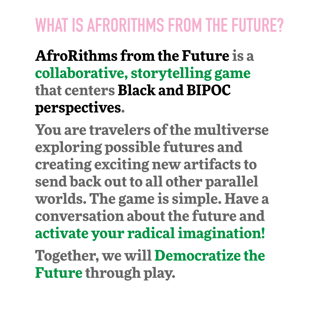 What is AfroRithms from the Future?
AfroRithms from the Future is a collaborative, storytelling game that centers Black and BIPOC perspectives.
You are travelers of the multiverse exploring possible futures and creating exciting new artifacts to send back out to all other parallel worlds. The game is simple. Have a conversation about the future and activate your radical imagination!
Together, we will Democratize the Future through play. 